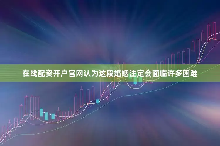 在线配资开户官网认为这段婚姻注定会面临许多困难
