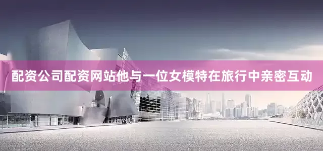 配资公司配资网站他与一位女模特在旅行中亲密互动