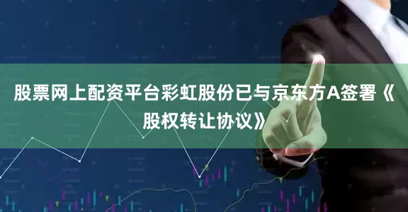 股票网上配资平台彩虹股份已与京东方A签署《股权转让协议》
