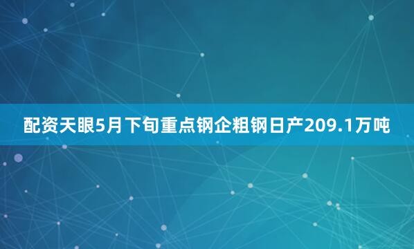 配资天眼5月下旬重点钢企粗钢日产209.1万吨