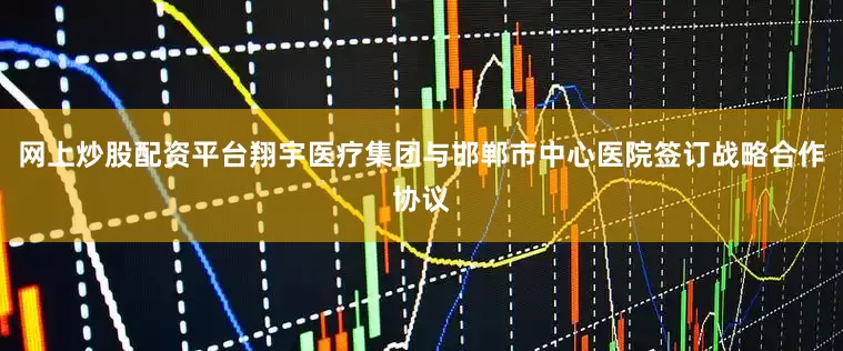 网上炒股配资平台翔宇医疗集团与邯郸市中心医院签订战略合作协议