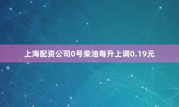 上海配资公司0号柴油每升上调0.19元