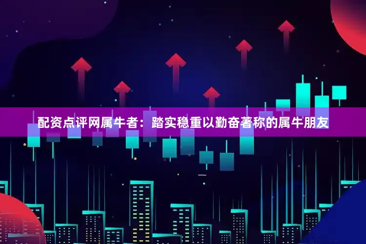 配资点评网属牛者：踏实稳重以勤奋著称的属牛朋友