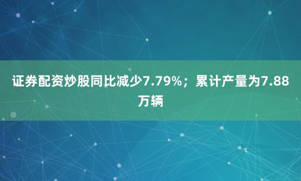 证券配资炒股同比减少7.79%；累计产量为7.88万辆