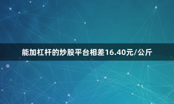能加杠杆的炒股平台相差16.40元/公斤