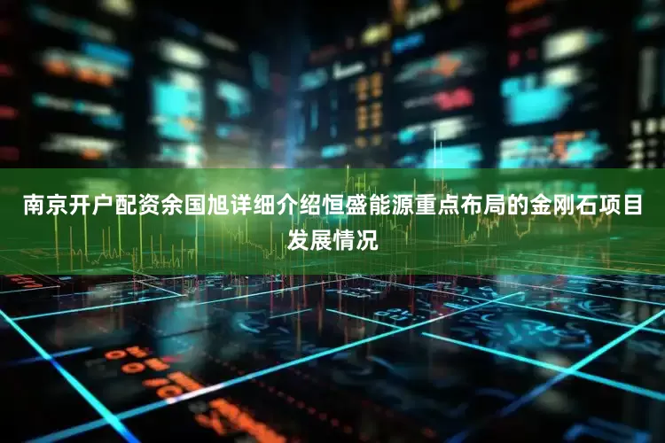 南京开户配资余国旭详细介绍恒盛能源重点布局的金刚石项目发展情况