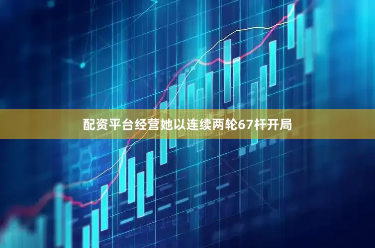 配资平台经营她以连续两轮67杆开局