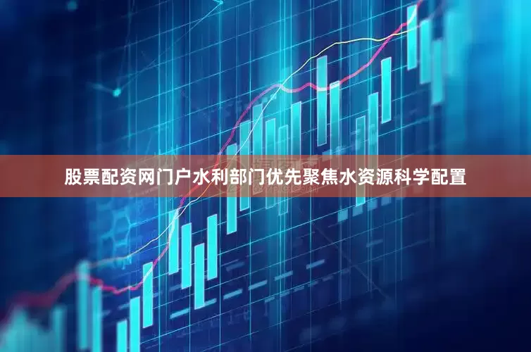 股票配资网门户水利部门优先聚焦水资源科学配置