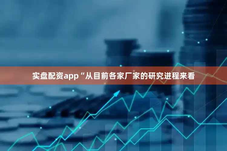 实盘配资app　　“从目前各家厂家的研究进程来看
