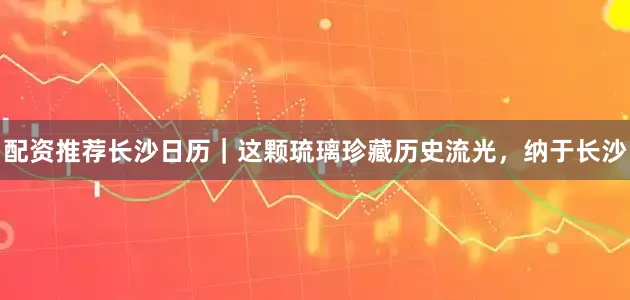 配资推荐长沙日历｜这颗琉璃珍藏历史流光，纳于长沙